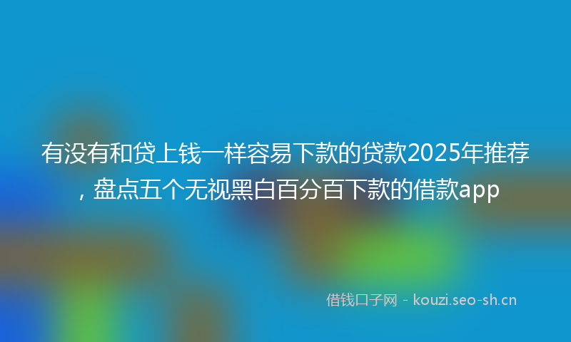 有没有和贷上钱一样容易下款的贷款2025年推荐，盘点五个无视黑白百分百下款的借款app