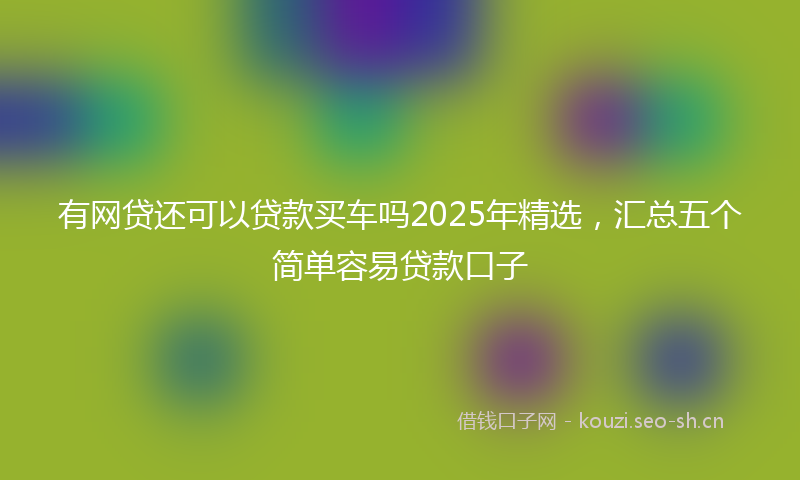 有网贷还可以贷款买车吗2025年精选，汇总五个简单容易贷款口子