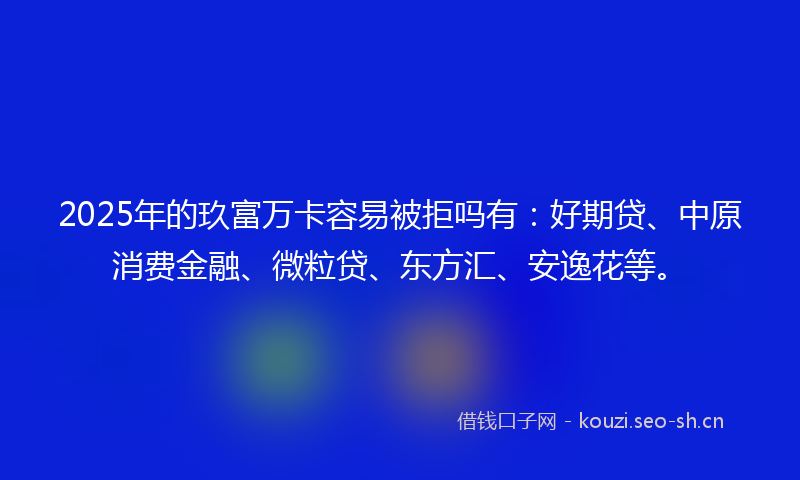 2025年的玖富万卡容易被拒吗有：好期贷、中原消费金融、微粒贷、东方汇、安逸花等。