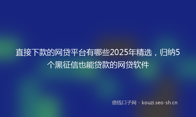 直接下款的网贷平台有哪些2025年精选，归纳5个黑征信也能贷款的网贷软件