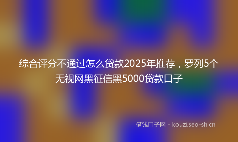 综合评分不通过怎么贷款2025年推荐，罗列5个无视网黑征信黑5000贷款口子