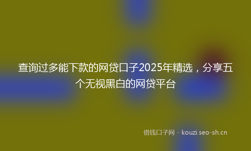 查询过多能下款的网贷口子2025年精选，分享五个无视黑白的网贷平台