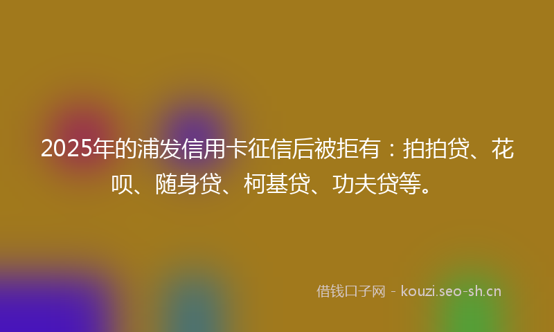2025年的浦发信用卡征信后被拒有：拍拍贷、花呗、随身贷、柯基贷、功夫贷等。