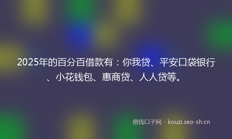 2025年的百分百借款有：你我贷、平安口袋银行、小花钱包、惠商贷、人人贷等。