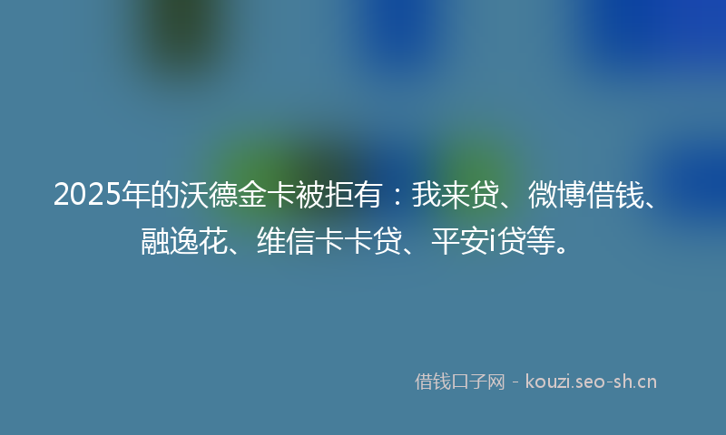 2025年的沃德金卡被拒有：我来贷、微博借钱、融逸花、维信卡卡贷、平安i贷等。