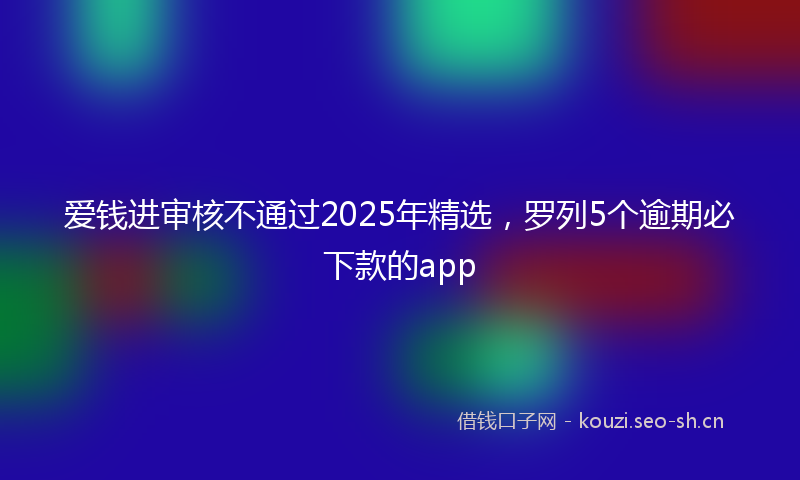 爱钱进审核不通过2025年精选，罗列5个逾期必下款的app