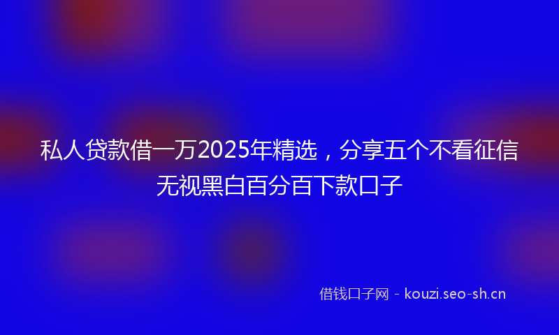 私人贷款借一万2025年精选，分享五个不看征信无视黑白百分百下款口子