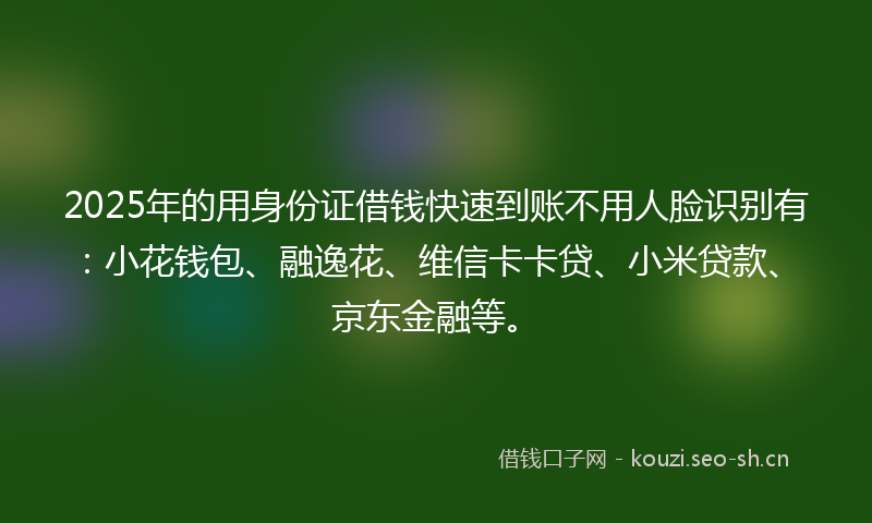 2025年的用身份证借钱快速到账不用人脸识别有：小花钱包、融逸花、维信卡卡贷、小米贷款、京东金融等。