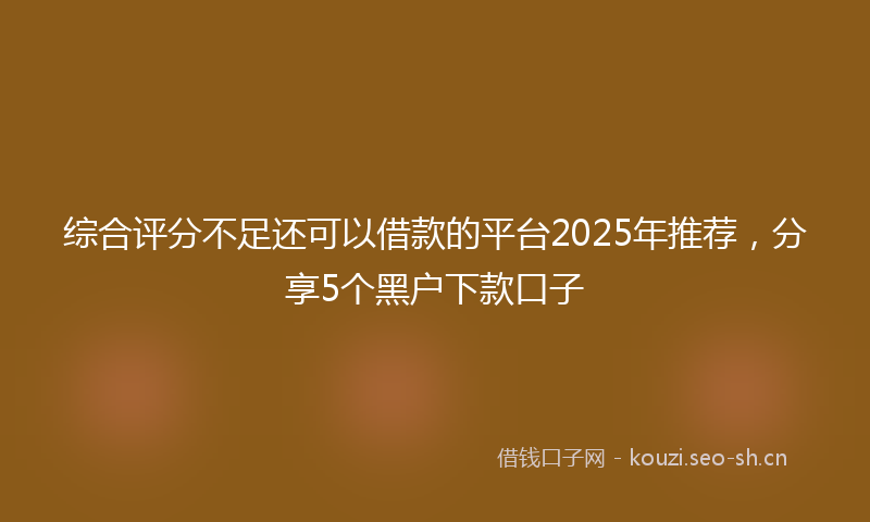综合评分不足还可以借款的平台2025年推荐，分享5个黑户下款口子
