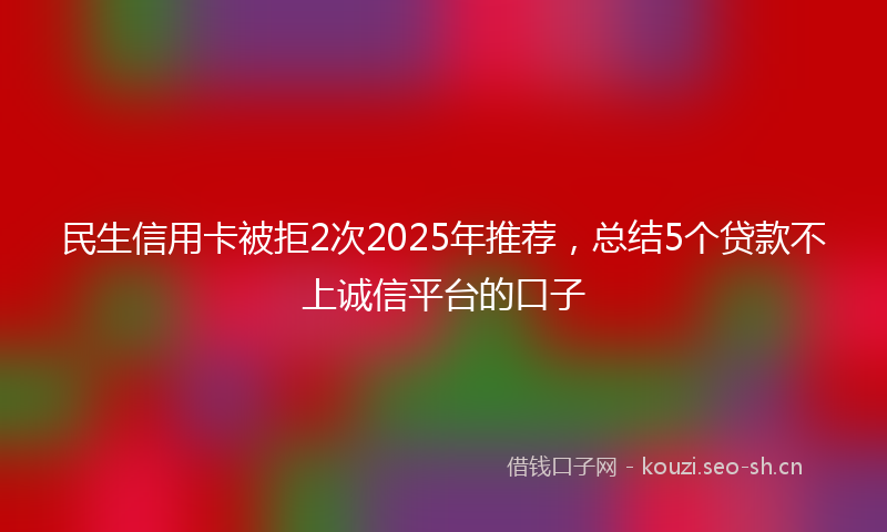 民生信用卡被拒2次2025年推荐，总结5个贷款不上诚信平台的口子