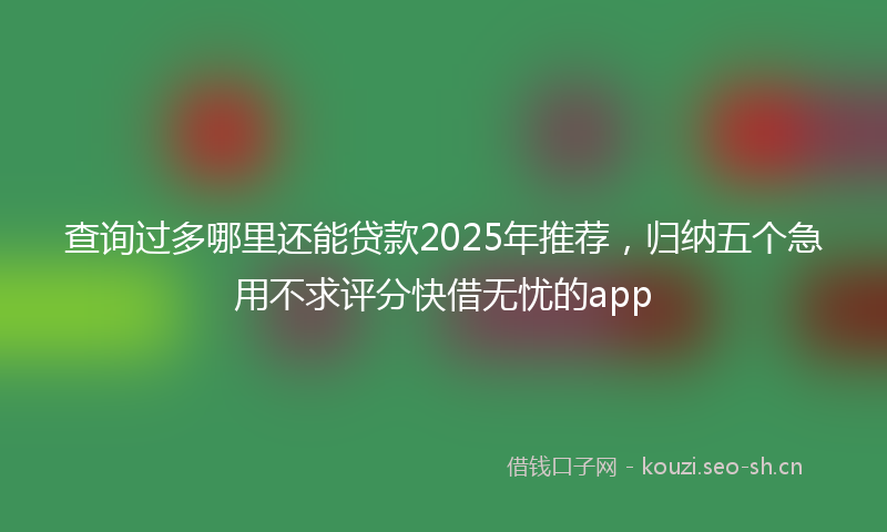查询过多哪里还能贷款2025年推荐，归纳五个急用不求评分快借无忧的app