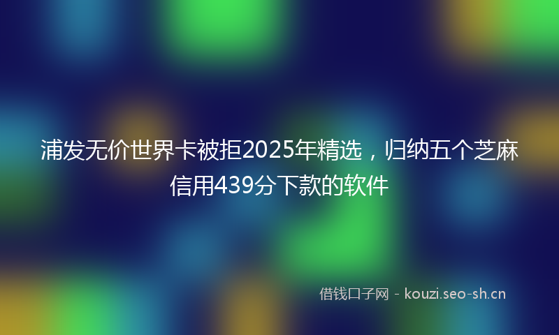 浦发无价世界卡被拒2025年精选，归纳五个芝麻信用439分下款的软件