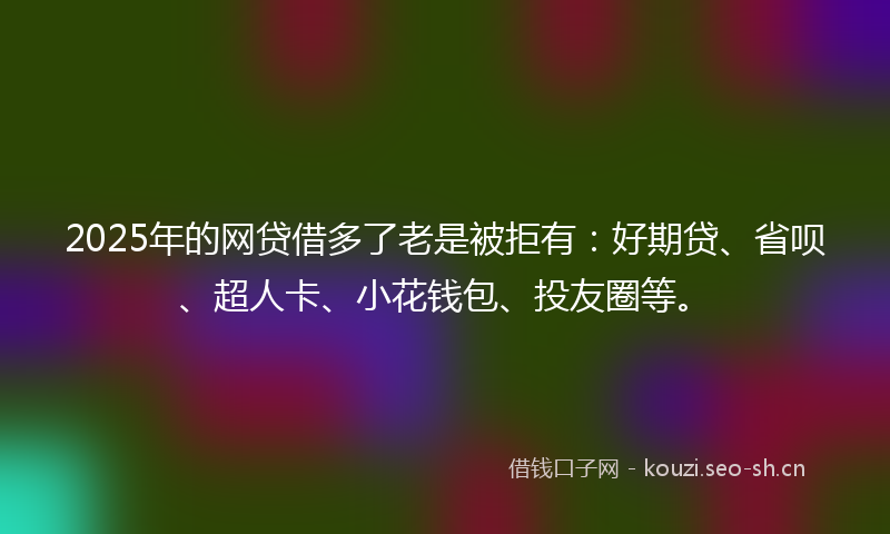 2025年的网贷借多了老是被拒有：好期贷、省呗、超人卡、小花钱包、投友圈等。