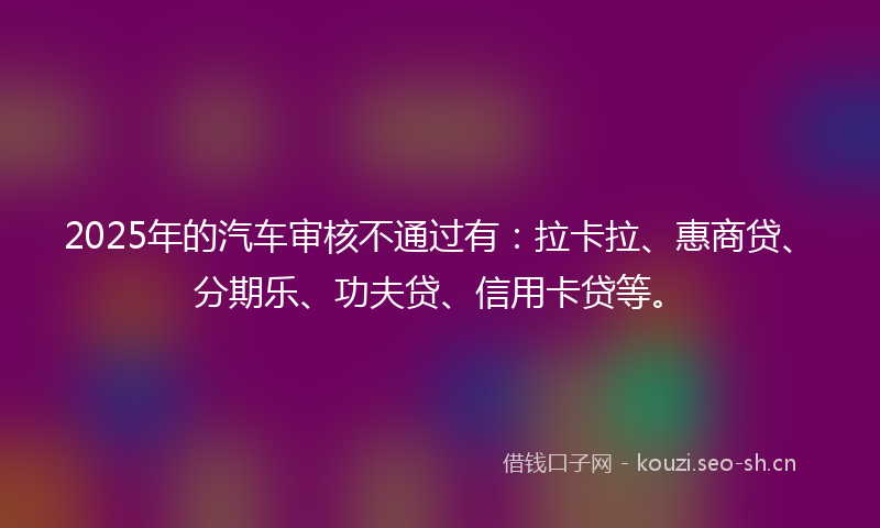 2025年的汽车审核不通过有：拉卡拉、惠商贷、分期乐、功夫贷、信用卡贷等。