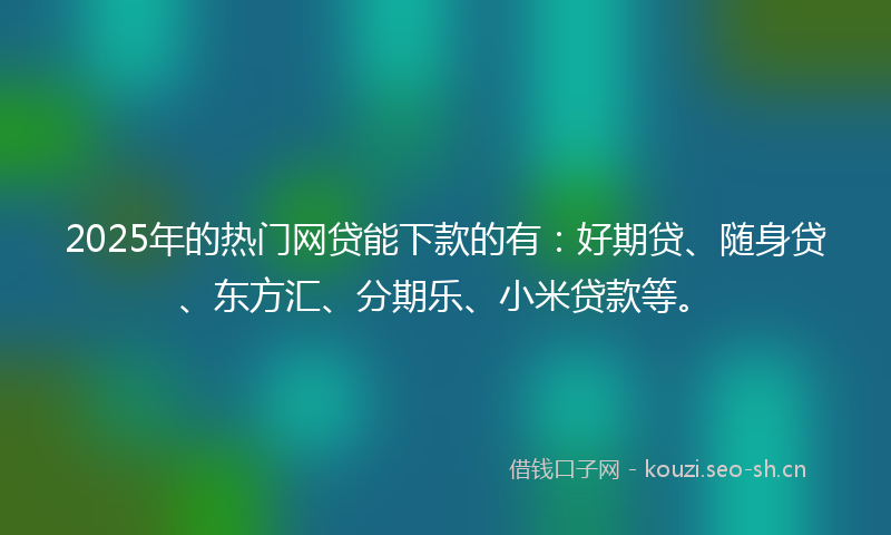 2025年的热门网贷能下款的有：好期贷、随身贷、东方汇、分期乐、小米贷款等。