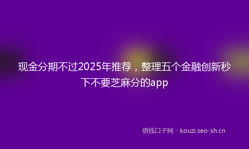 现金分期不过2025年推荐，整理五个金融创新秒下不要芝麻分的app