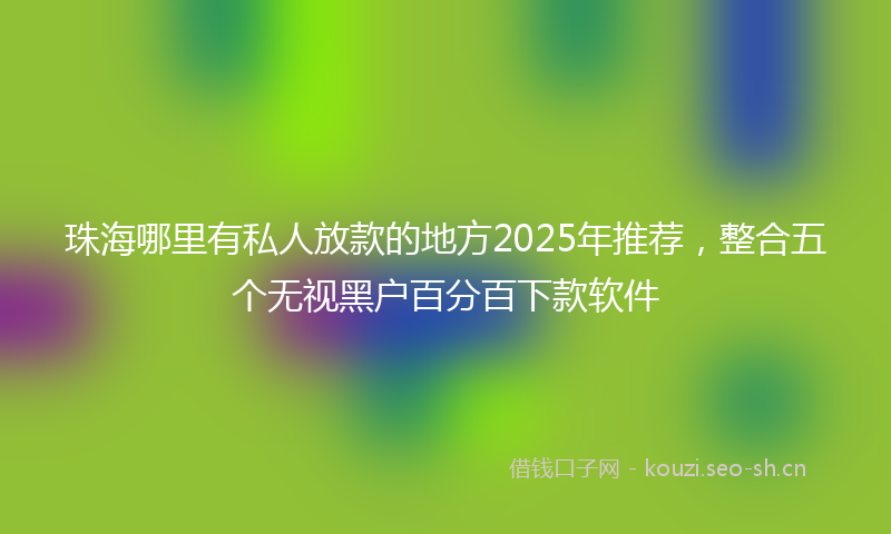 珠海哪里有私人放款的地方2025年推荐，整合五个无视黑户百分百下款软件