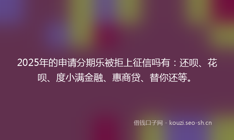 2025年的申请分期乐被拒上征信吗有：还呗、花呗、度小满金融、惠商贷、替你还等。
