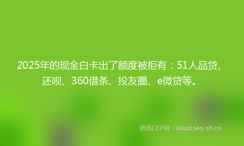 2025年的现金白卡出了额度被拒有：51人品贷、还呗、360借条、投友圈、e微贷等。