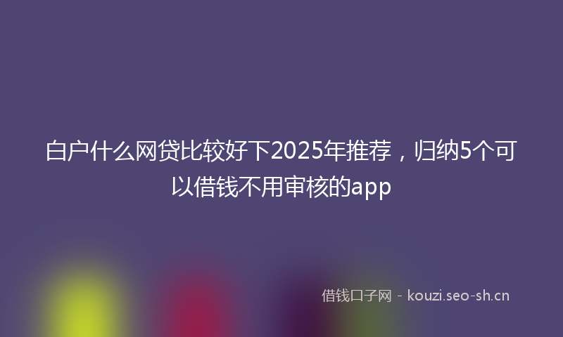 白户什么网贷比较好下2025年推荐，归纳5个可以借钱不用审核的app