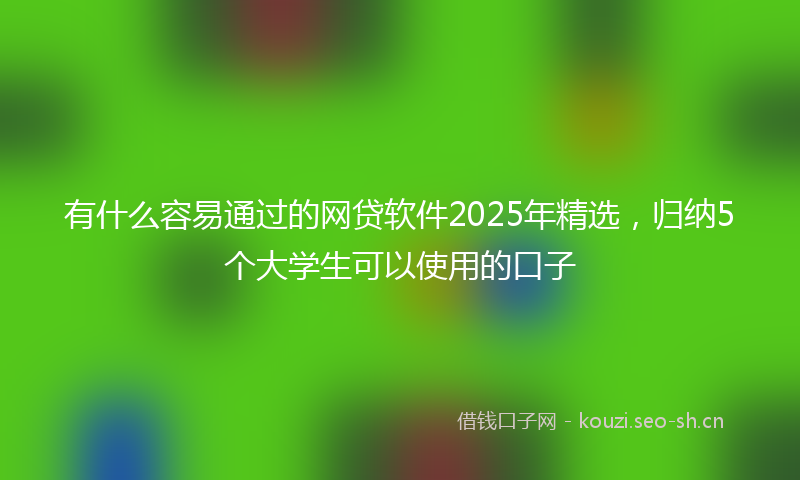 有什么容易通过的网贷软件2025年精选，归纳5个大学生可以使用的口子