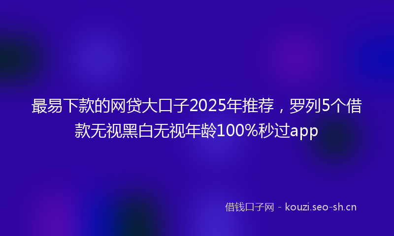最易下款的网贷大口子2025年推荐，罗列5个借款无视黑白无视年龄100%秒过app