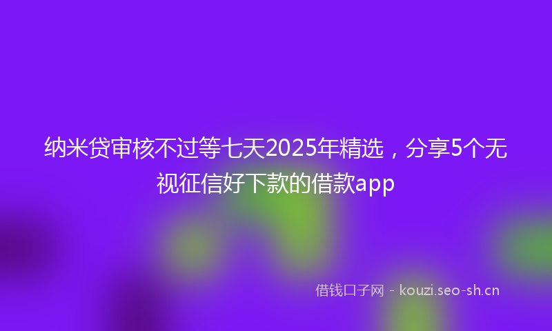 纳米贷审核不过等七天2025年精选，分享5个无视征信好下款的借款app