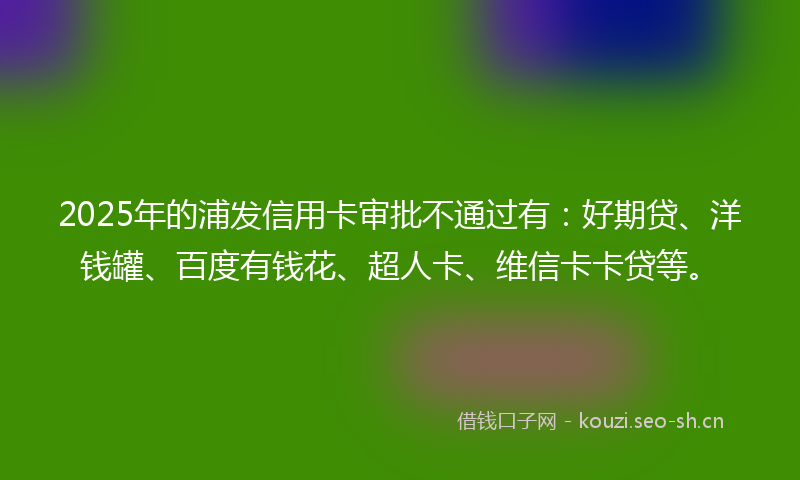 2025年的浦发信用卡审批不通过有：好期贷、洋钱罐、百度有钱花、超人卡、维信卡卡贷等。