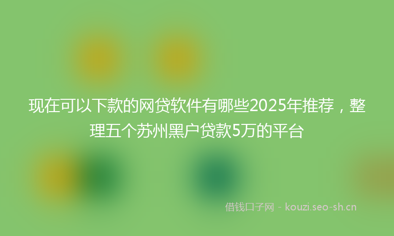 现在可以下款的网贷软件有哪些2025年推荐，整理五个苏州黑户贷款5万的平台