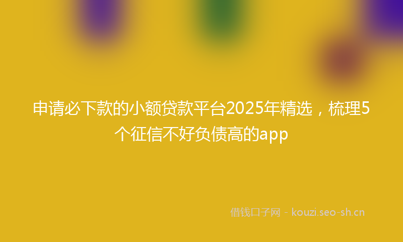 申请必下款的小额贷款平台2025年精选，梳理5个征信不好负债高的app