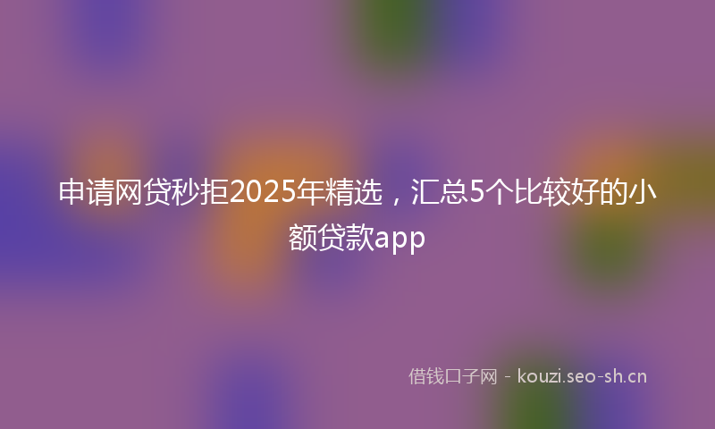 申请网贷秒拒2025年精选，汇总5个比较好的小额贷款app