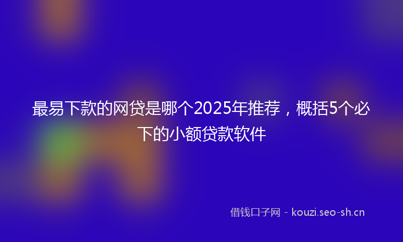 最易下款的网贷是哪个2025年推荐，概括5个必下的小额贷款软件