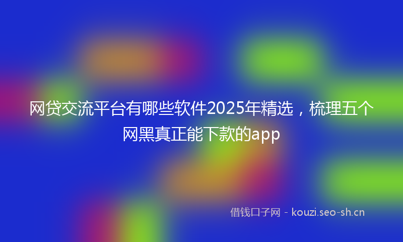 网贷交流平台有哪些软件2025年精选，梳理五个网黑真正能下款的app