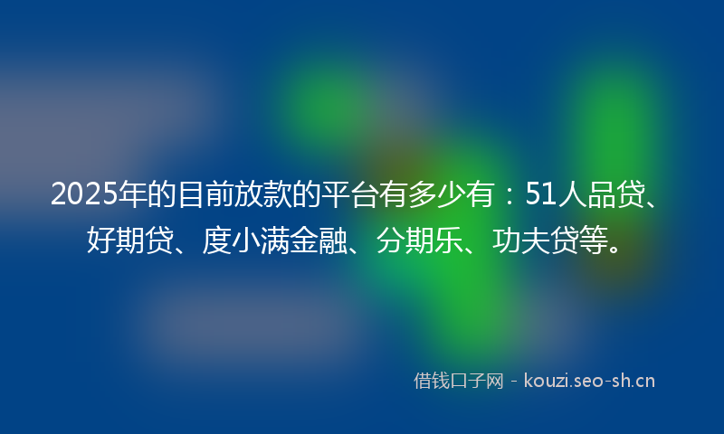 2025年的目前放款的平台有多少有：51人品贷、好期贷、度小满金融、分期乐、功夫贷等。