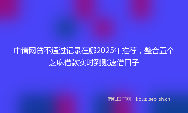 申请网贷不通过记录在哪2025年推荐，整合五个芝麻借款实时到账速借口子