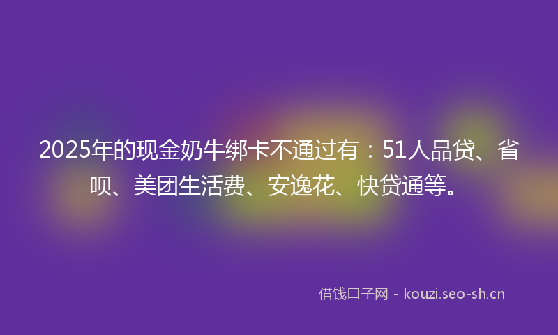2025年的现金奶牛绑卡不通过有：51人品贷、省呗、美团生活费、安逸花、快贷通等。