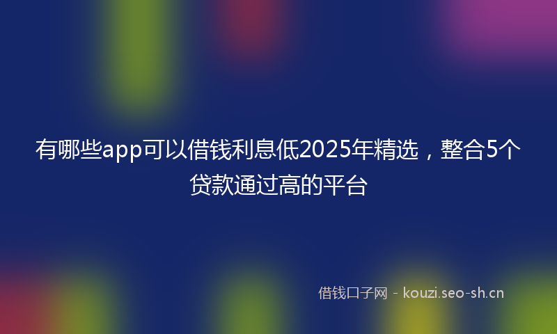 有哪些app可以借钱利息低2025年精选，整合5个贷款通过高的平台