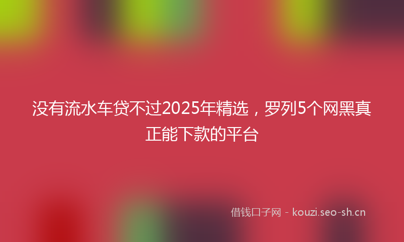 没有流水车贷不过2025年精选，罗列5个网黑真正能下款的平台