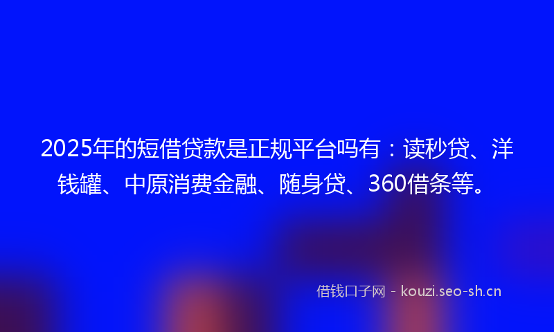 2025年的短借贷款是正规平台吗有：读秒贷、洋钱罐、中原消费金融、随身贷、360借条等。