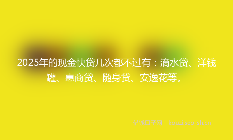 2025年的现金快贷几次都不过有：滴水贷、洋钱罐、惠商贷、随身贷、安逸花等。