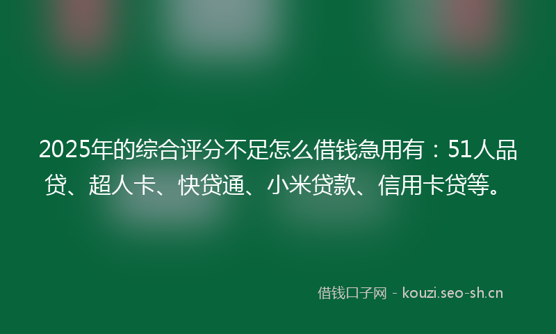 2025年的综合评分不足怎么借钱急用有：51人品贷、超人卡、快贷通、小米贷款、信用卡贷等。