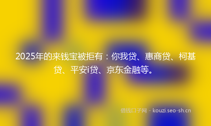 2025年的来钱宝被拒有：你我贷、惠商贷、柯基贷、平安i贷、京东金融等。
