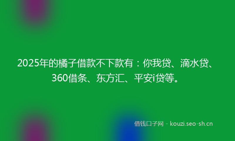 2025年的橘子借款不下款有：你我贷、滴水贷、360借条、东方汇、平安i贷等。