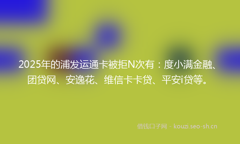 2025年的浦发运通卡被拒N次有：度小满金融、团贷网、安逸花、维信卡卡贷、平安i贷等。