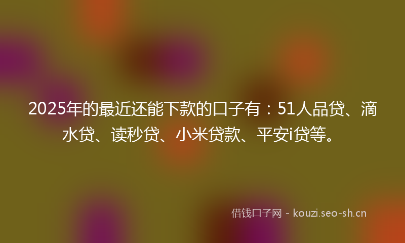 2025年的最近还能下款的口子有：51人品贷、滴水贷、读秒贷、小米贷款、平安i贷等。