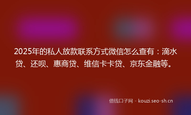 2025年的私人放款联系方式微信怎么查有：滴水贷、还呗、惠商贷、维信卡卡贷、京东金融等。