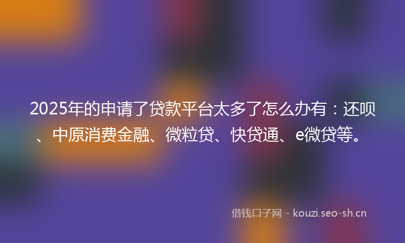 2025年的申请了贷款平台太多了怎么办有：还呗、中原消费金融、微粒贷、快贷通、e微贷等。