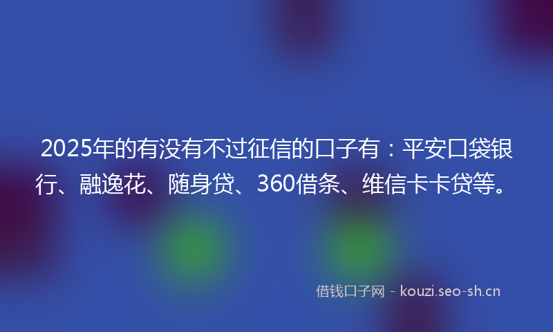 2025年的有没有不过征信的口子有：平安口袋银行、融逸花、随身贷、360借条、维信卡卡贷等。