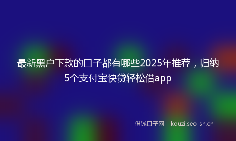 最新黑户下款的口子都有哪些2025年推荐，归纳5个支付宝快贷轻松借app