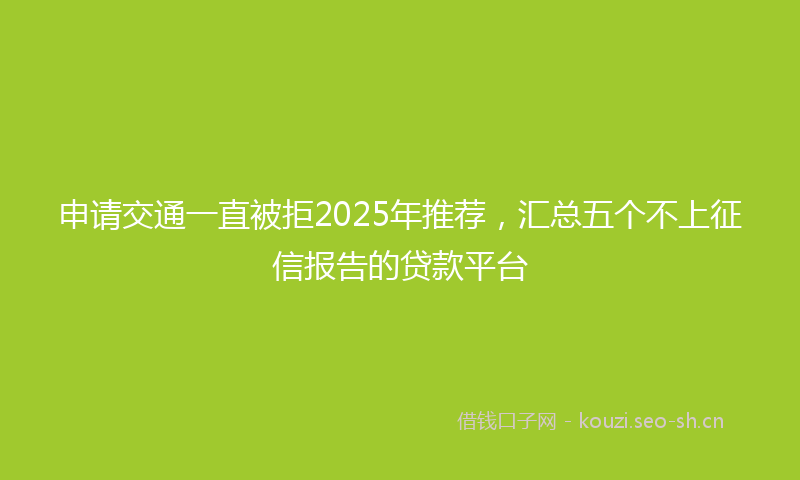 申请交通一直被拒2025年推荐，汇总五个不上征信报告的贷款平台